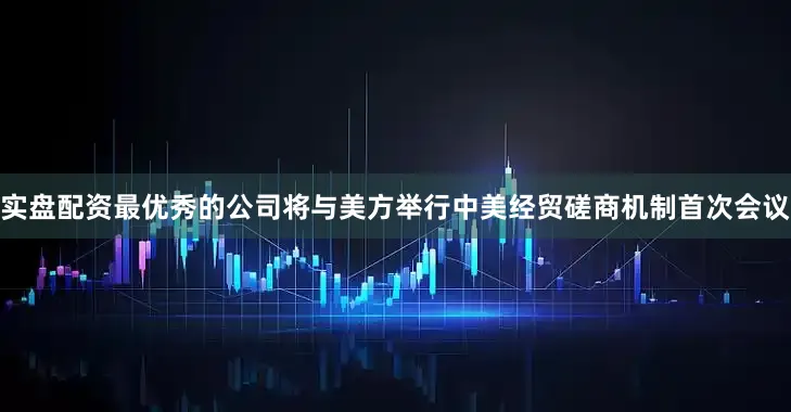 实盘配资最优秀的公司将与美方举行中美经贸磋商机制首次会议