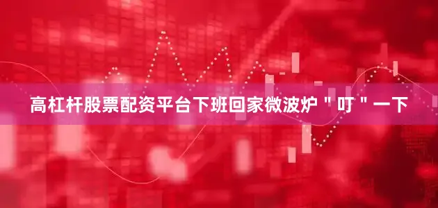 高杠杆股票配资平台下班回家微波炉＂叮＂一下