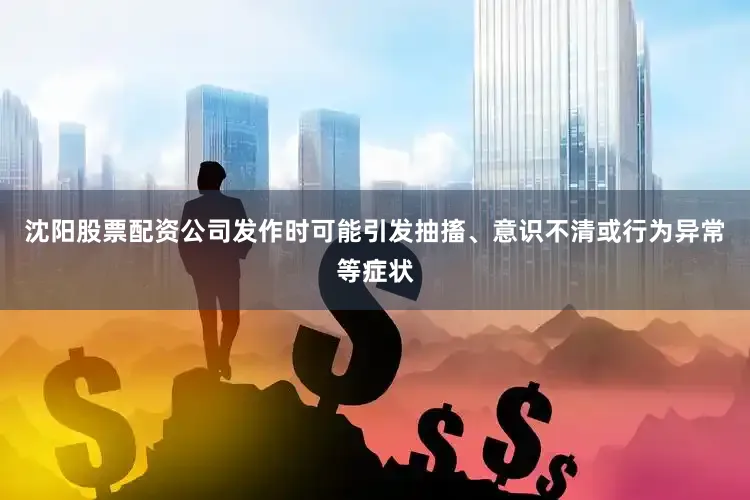 沈阳股票配资公司发作时可能引发抽搐、意识不清或行为异常等症状