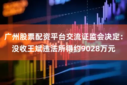 广州股票配资平台交流证监会决定：没收王斌违法所得约9028万元