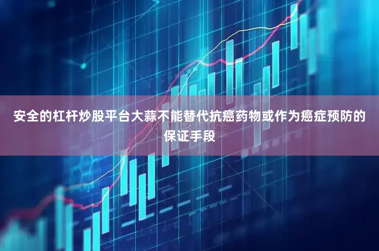 安全的杠杆炒股平台大蒜不能替代抗癌药物或作为癌症预防的保证手段