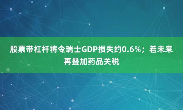 股票带杠杆将令瑞士GDP损失约0.6%；若未来再叠加药品关税