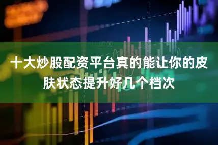 十大炒股配资平台真的能让你的皮肤状态提升好几个档次