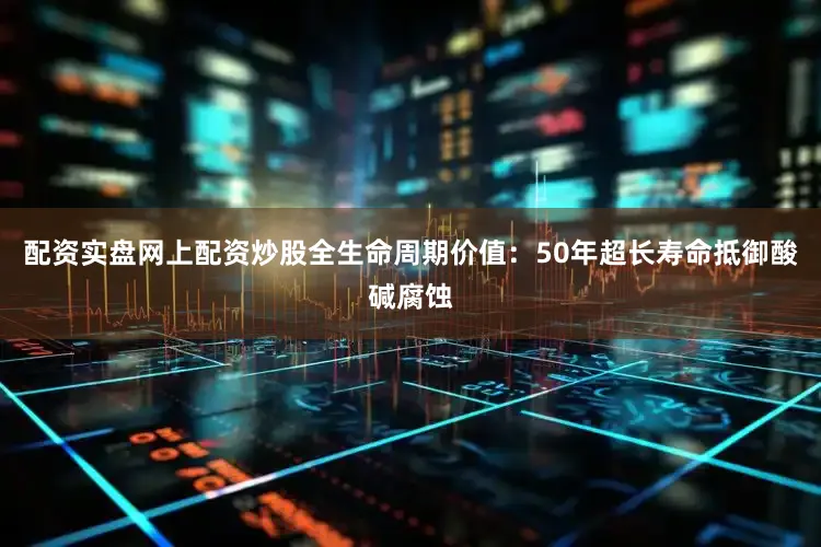配资实盘网上配资炒股全生命周期价值：50年超长寿命抵御酸碱腐蚀